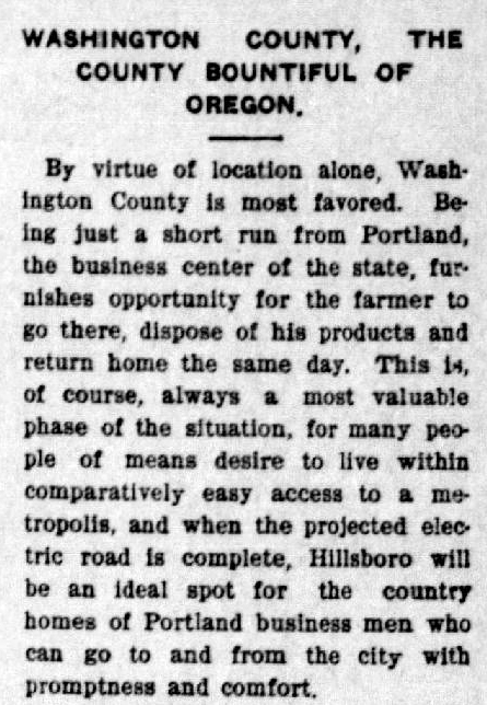 Article from the Hillsboro Argus states: "Washington County, the county bountiful of Oregon. By virtue of location alone, Washington County is most favored. Being just a short run from Portland, the business center of the state, furnishes opportunity for the farmer to go there, dispose of his products and return home the same day. This is, of course, always a most valuable phase of the situation, for many people of means desire to live within comparatively easy access to a metropolis, and when the projected electric road is complete, Hillsboro will be an ideal spot for the country homes of Portland business men who can go to and from the city with promptness and comfort."