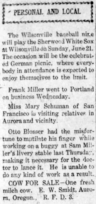 Clipping from the "Personal and Local" section of the paper reads: "The Wilsonville baseball nine will play the Sherwood WhiteSox at Wilsonville on Sunday, June 21. The occasion will be the celebrated German picnic, where everybody in attendance is expected to enjoy themselves to the limit. Frank Miller went to Portland on business Wednesday. Miss Mary Schuman of San Francisco is visiting relatives in Aurora and vicinity. Otto Blosser had the misfortune to mutilate his finger while working on a buggy at Sam Miller's livery stable last Thursday, making it necessary for the doctor to lance it. He is unable to do any kind of work as a result. COW FOR SALE - One fresh milk cow. E.W. Smidt, Aurora, Oregon, R.F.D.3."