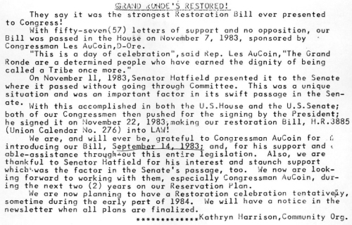 Clipping reads: "Grand Ronde's Restored! They say it was the strongest Restoration Bill ever presented to Congress! WIth fifty-seven letters of support and no opposition, our Bill was passed in the House on November 7, 1983, sponsored by Congressman Les AuCoin, D-Ore. 'This is a day of celebration,' said Rep. Les AuCoin, 'The Grand Ronde are a determined people who have earned the dignity of being called a Tribe once more.' On Nov. 11, 1983, Senator Hatfield presented it to the Senate where it passed without going through Committee. THis was a unique situation and was an important factor in its swift passage in the Senate. With this accomplished in both the U.S. House and the U.S. Senate; both of our Congressmen then pushed for the signing by the President; he signed it on Nov. 22, 1983, making our restoration Bill, H.R. 3885 (Union Calendar No. 276) into LAW! We are, and will ever be, grateful to Congressman AuCoin for introducing our Bill, Sept. 14, 1983; and, for his support and able-assistance throughout this entire legislation. Also, we are thankful to Senator Hatfield for his interest and staunch support which was the factor in the Senate's passage too. We are now looking forward to working with them, especially Congressman AuCoin, during the next two years on our Reservation Plan. We are now planning to have a Restoration celebration tentatively, sometime during the early part of 1984. We will have a notice in the newsletter when all plans are finalized. -Kathryn Harrison, Community Org."